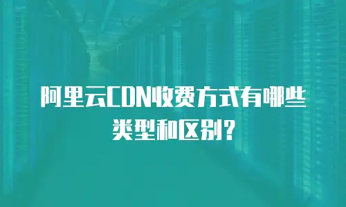 阿里云CDN收费方式有哪些类型和区别？