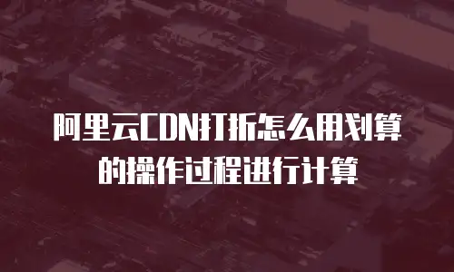 阿里云CDN打折怎么用划算的操作过程进行计算
