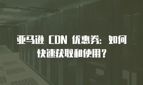 亚马逊 CDN 优惠券：如何快速获取和使用？