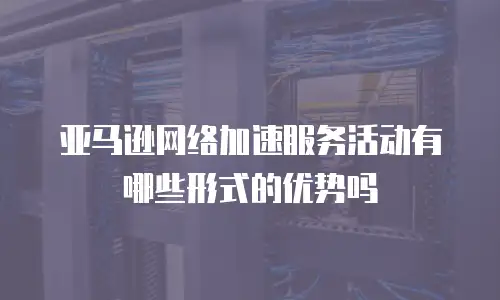 亚马逊网络加速服务活动有哪些形式的优势吗