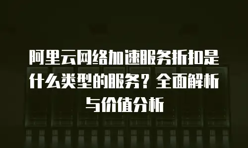 阿里云网络加速服务折扣是什么类型的服务？全面解析与价值分析