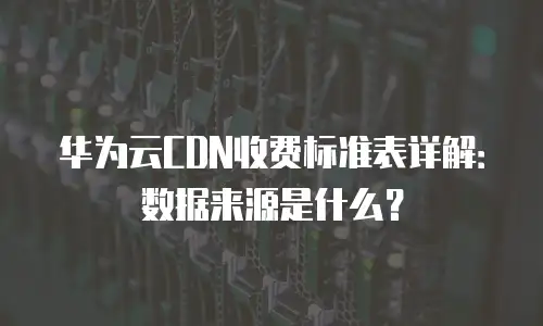 华为云CDN收费标准表详解：数据来源是什么？