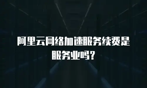 阿里云网络加速服务续费是服务业吗？