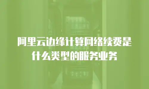 阿里云边缘计算网络续费是什么类型的服务业务