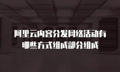 阿里云内容分发网络活动有哪些方式组成部分组成