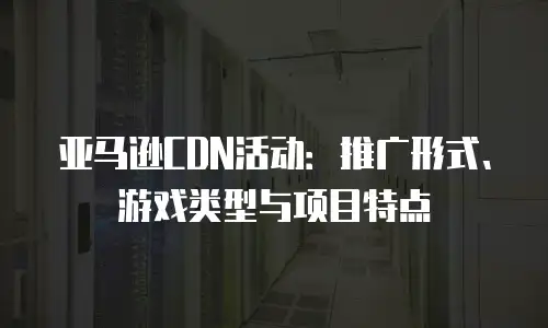 亚马逊CDN活动：推广形式、游戏类型与项目特点