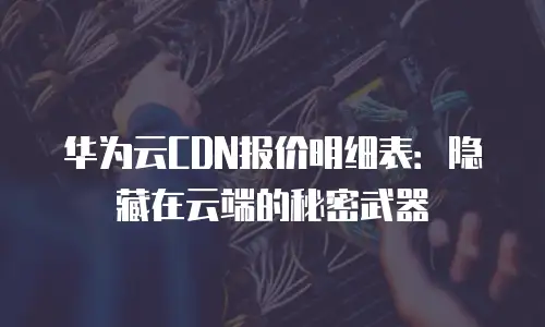 华为云CDN报价明细表：隐藏在云端的秘密武器