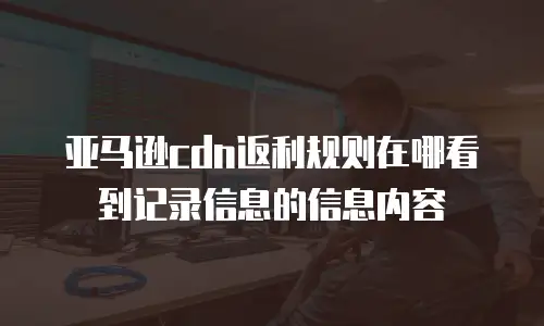 亚马逊cdn返利规则在哪看到记录信息的信息内容