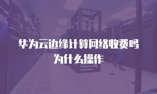 华为云边缘计算网络收费吗为什么操作
