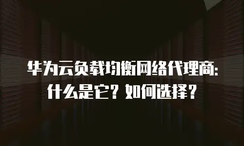 华为云负载均衡网络代理商：什么是它？如何选择？