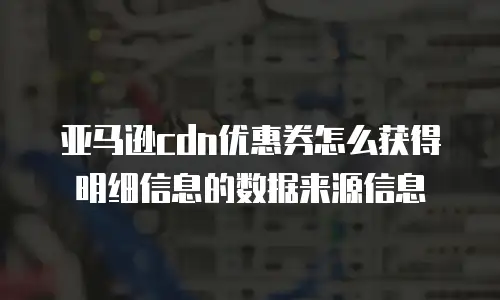 亚马逊cdn优惠券怎么获得明细信息的数据来源信息