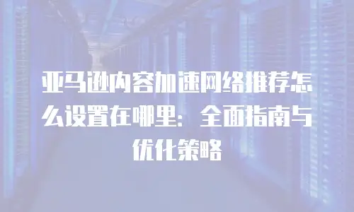 亚马逊内容加速网络推荐怎么设置在哪里：全面指南与优化策略