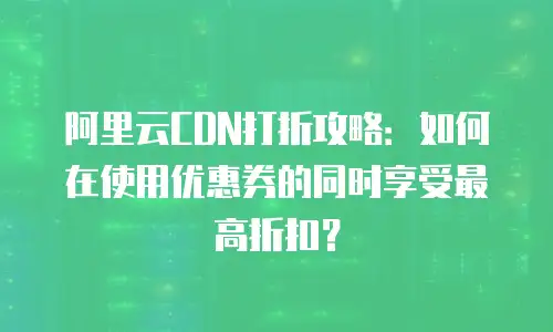 阿里云CDN打折攻略：如何在使用优惠券的同时享受最高折扣？