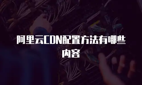 阿里云CDN配置方法有哪些内容