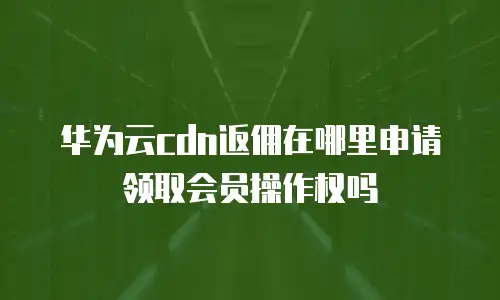 华为云cdn返佣在哪里申请领取会员操作权吗