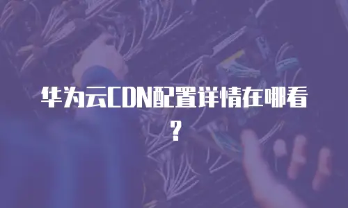 华为云CDN配置详情在哪看？