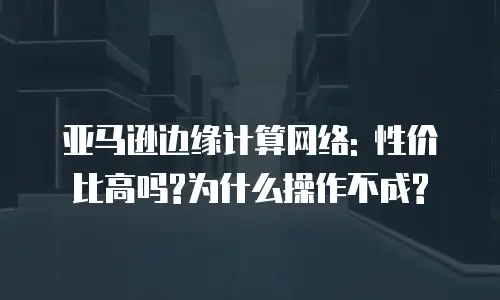 亚马逊边缘计算网络: 性价比高吗?为什么操作不成?
