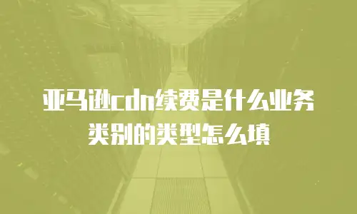 亚马逊cdn续费是什么业务类别的类型怎么填