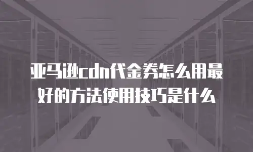 亚马逊cdn代金券怎么用最好的方法使用技巧是什么