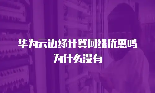 华为云边缘计算网络优惠吗为什么没有