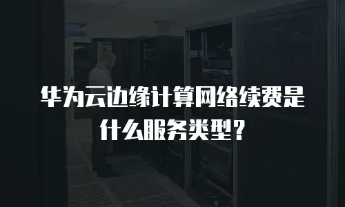 华为云边缘计算网络续费是什么服务类型？