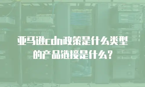 亚马逊cdn政策是什么类型的产品链接是什么？