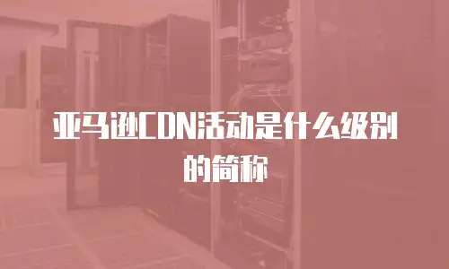 亚马逊CDN活动是什么级别的简称