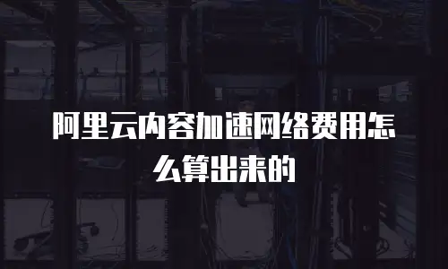 阿里云内容加速网络费用怎么算出来的