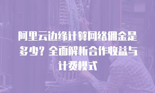 阿里云边缘计算网络佣金是多少？全面解析合作收益与计费模式