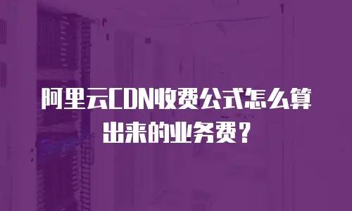 阿里云CDN收费公式怎么算出来的业务费？