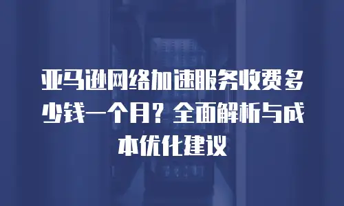 亚马逊网络加速服务收费多少钱一个月？全面解析与成本优化建议