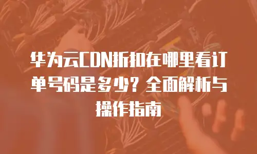 华为云CDN折扣在哪里看订单号码是多少？全面解析与操作指南