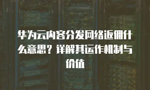 华为云内容分发网络返佣什么意思？详解其运作机制与价值