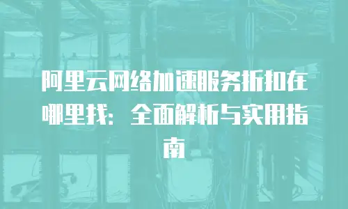 阿里云网络加速服务折扣在哪里找：全面解析与实用指南