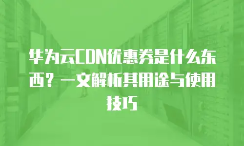 华为云CDN优惠券是什么东西？一文解析其用途与使用技巧