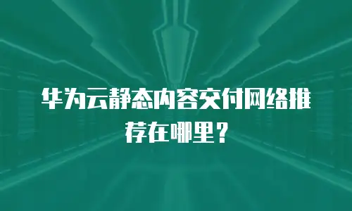 华为云静态内容交付网络推荐在哪里？