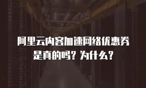 阿里云内容加速网络优惠券是真的吗？为什么？