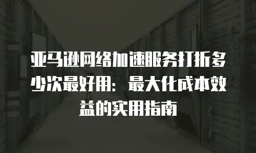 亚马逊网络加速服务打折多少次最好用：最大化成本效益的实用指南