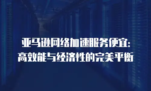 亚马逊网络加速服务便宜：高效能与经济性的完美平衡