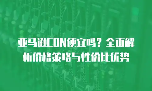 亚马逊CDN便宜吗？全面解析价格策略与性价比优势