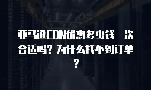 亚马逊CDN优惠多少钱一次合适吗？为什么找不到订单？