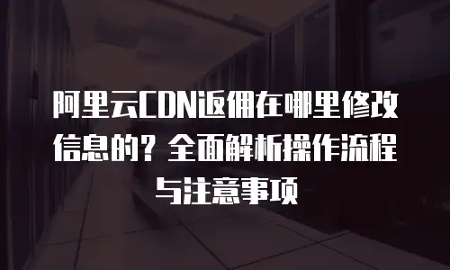 阿里云CDN返佣在哪里修改信息的？全面解析操作流程与注意事项