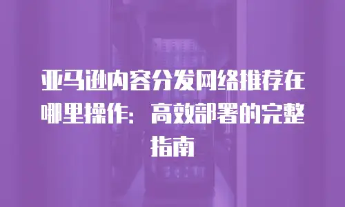 亚马逊内容分发网络推荐在哪里操作：高效部署的完整指南