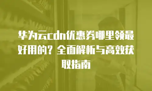 华为云cdn优惠券哪里领最好用的？全面解析与高效获取指南
