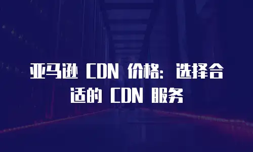 亚马逊 CDN 价格：选择合适的 CDN 服务