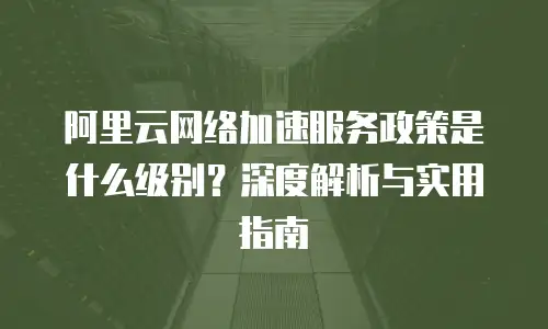 阿里云网络加速服务政策是什么级别？深度解析与实用指南
