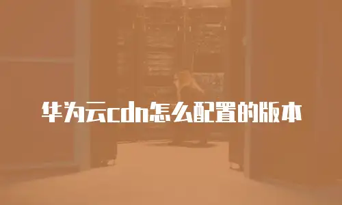 华为云cdn怎么配置的版本