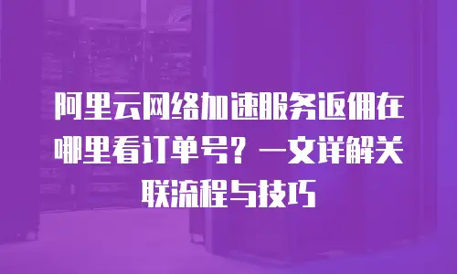 阿里云网络加速服务返佣在哪里看订单号？一文详解关联流程与技巧