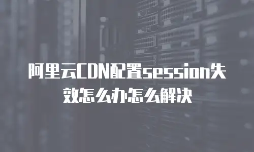 阿里云CDN配置session失效怎么办怎么解决