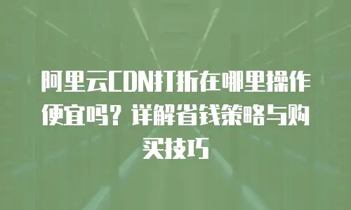 阿里云CDN打折在哪里操作便宜吗？详解省钱策略与购买技巧